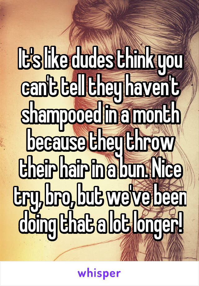 It's like dudes think you can't tell they haven't shampooed in a month because they throw their hair in a bun. Nice try, bro, but we've been doing that a lot longer!