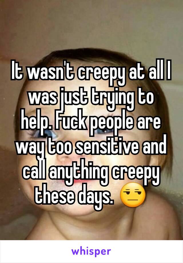 It wasn't creepy at all I was just trying to help. Fuck people are way too sensitive and call anything creepy these days. 😒