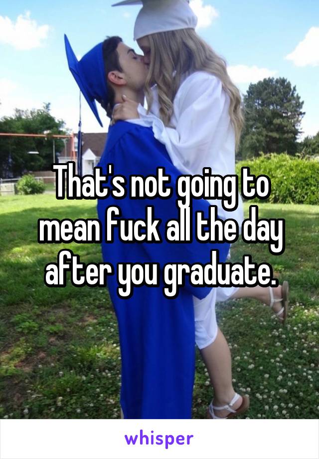 That's not going to mean fuck all the day after you graduate.