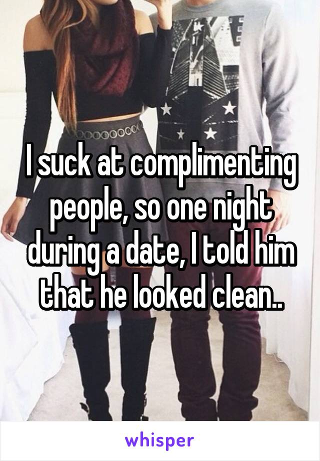 I suck at complimenting people, so one night during a date, I told him that he looked clean..
