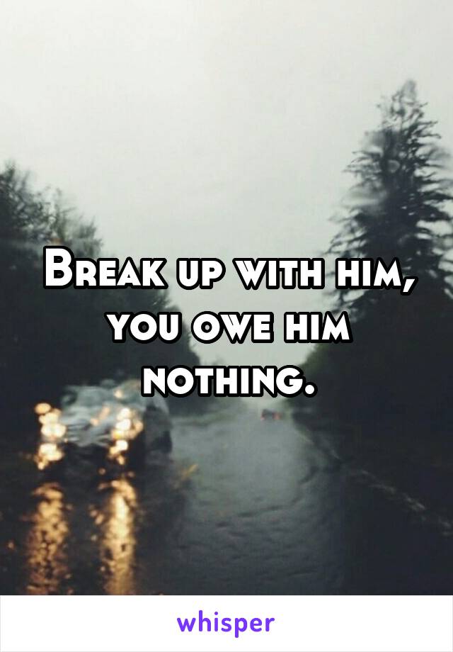 Break up with him, you owe him nothing.