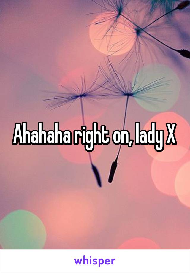 Ahahaha right on, lady X 
