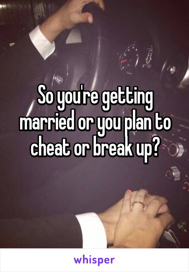 So you're getting married or you plan to cheat or break up?
