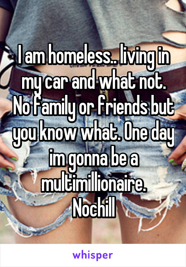 I am homeless.. living in my car and what not. No family or friends but you know what. One day im gonna be a multimillionaire.
Nochill