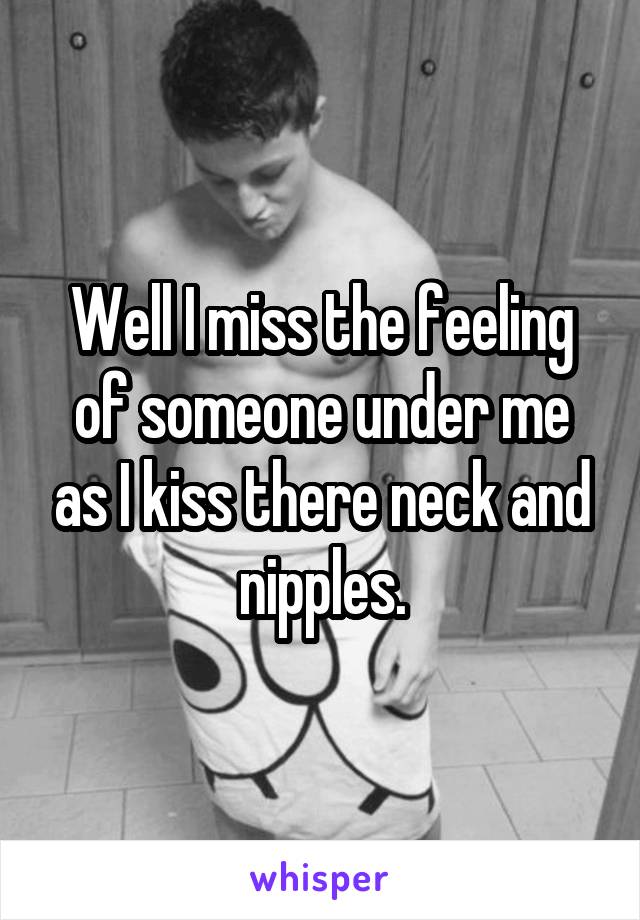 Well I miss the feeling of someone under me as I kiss there neck and nipples.