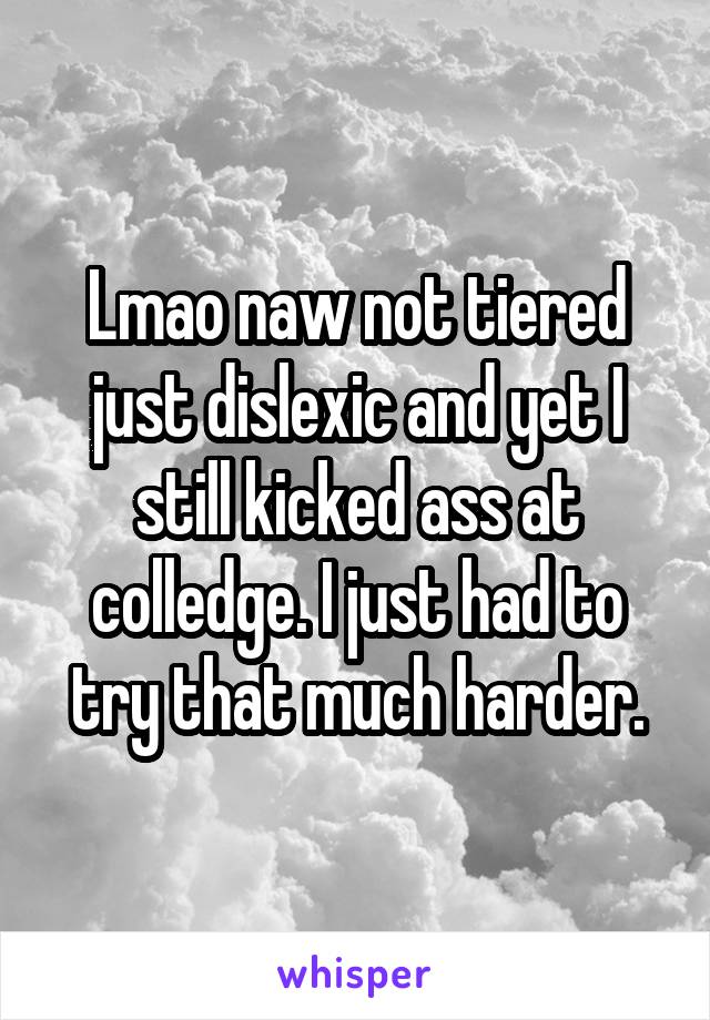 Lmao naw not tiered just dislexic and yet I still kicked ass at colledge. I just had to try that much harder.