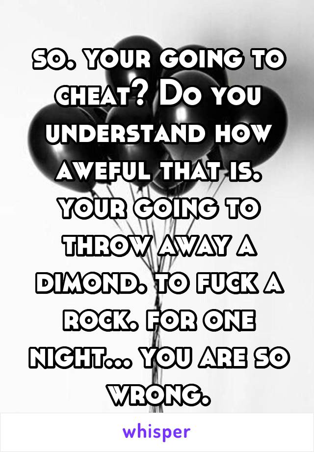 so. your going to cheat? Do you understand how aweful that is. your going to throw away a dimond. to fuck a rock. for one night... you are so wrong.