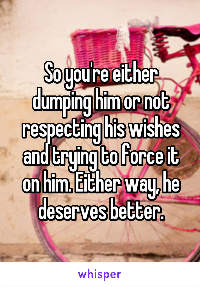 So you're either dumping him or not respecting his wishes and trying to force it on him. Either way, he deserves better.
