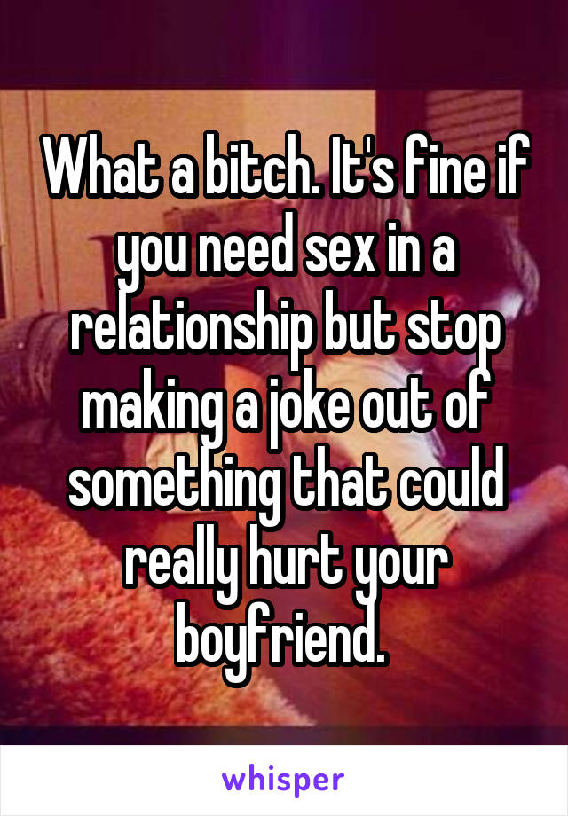 What a bitch. It's fine if you need sex in a relationship but stop making a joke out of something that could really hurt your boyfriend. 