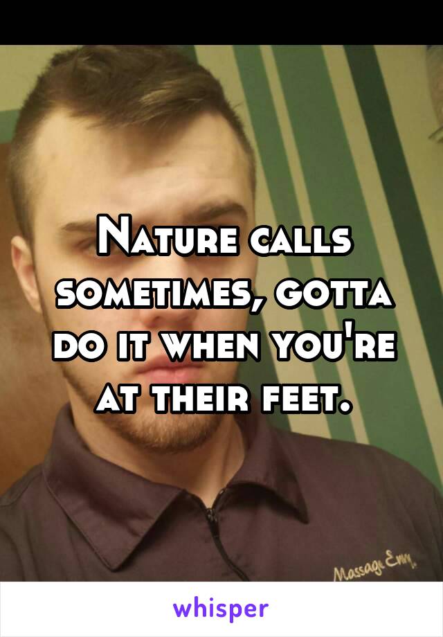 Nature calls sometimes, gotta do it when you're at their feet.