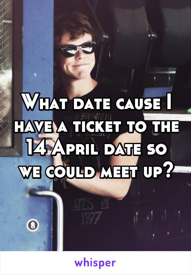 What date cause I have a ticket to the 14 April date so we could meet up?