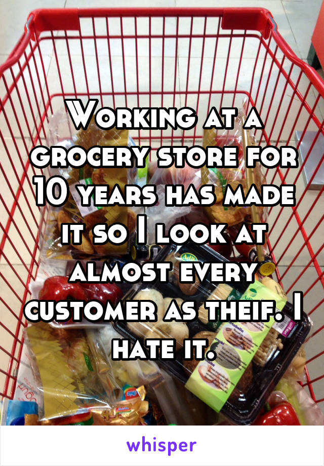 Working at a grocery store for 10 years has made it so I look at almost every customer as theif. I hate it.