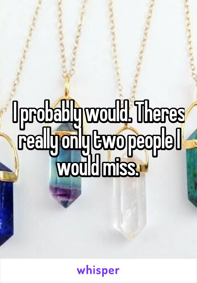 I probably would. Theres really only two people I would miss. 