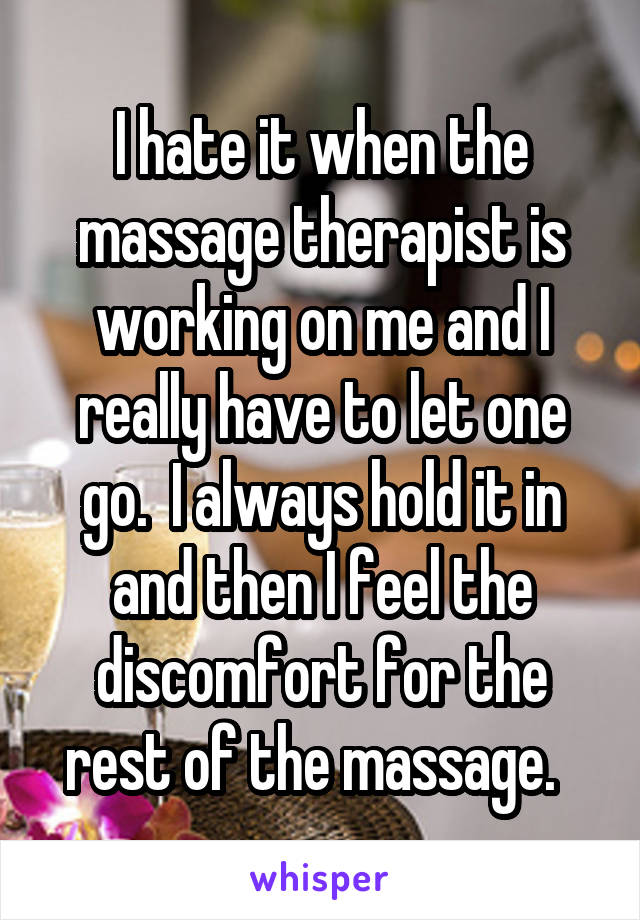 I hate it when the massage therapist is working on me and I really have to let one go.  I always hold it in and then I feel the discomfort for the rest of the massage.  
