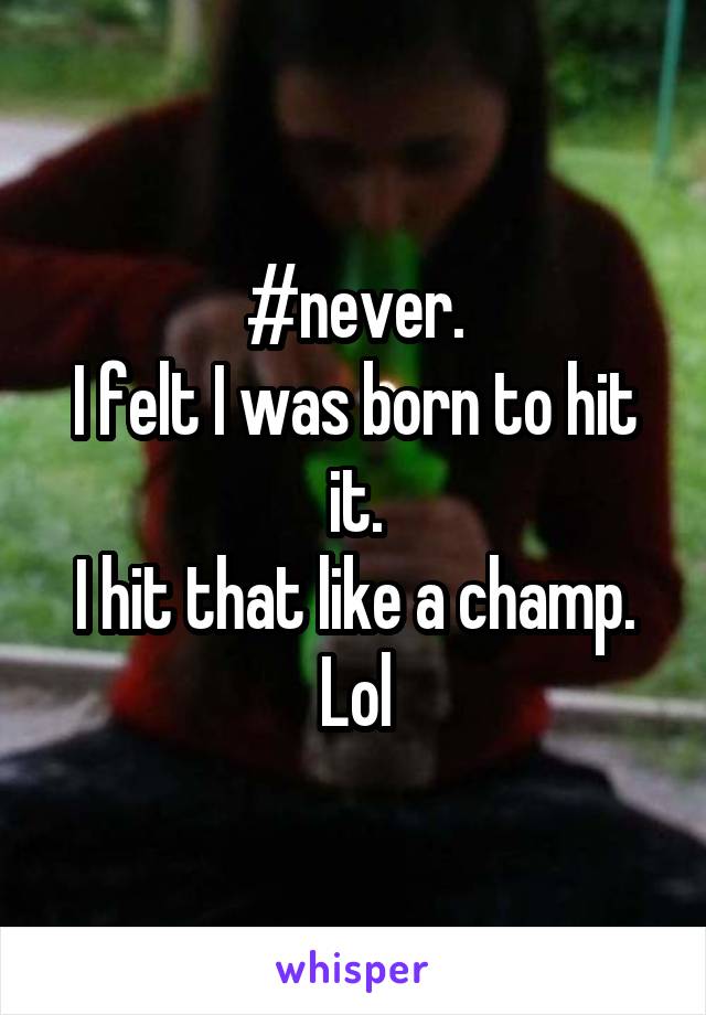 #never.
I felt I was born to hit it.
I hit that like a champ. Lol