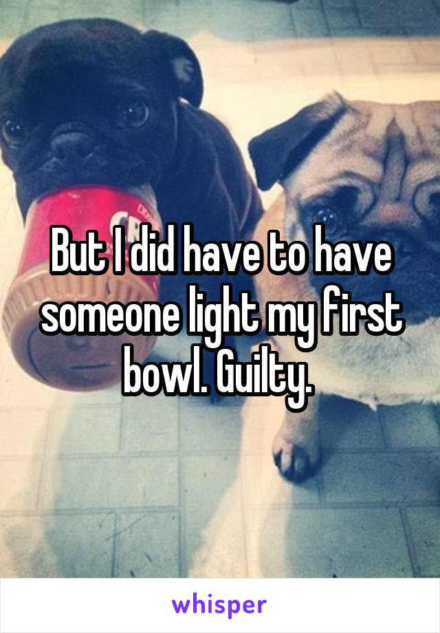 But I did have to have someone light my first bowl. Guilty. 
