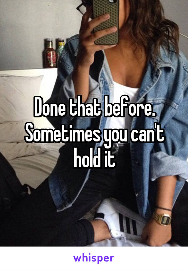 Done that before. Sometimes you can't hold it