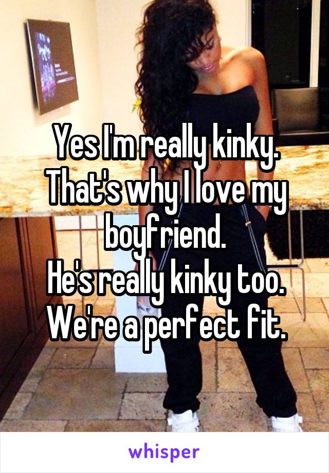 Yes I'm really kinky.
That's why I love my boyfriend.
He's really kinky too.
We're a perfect fit.