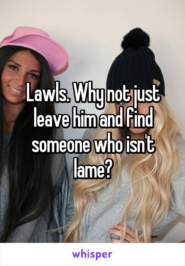 Lawls. Why not just leave him and find someone who isn't lame?