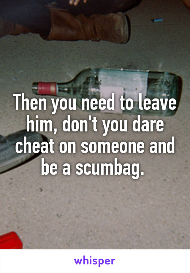 Then you need to leave him, don't you dare cheat on someone and be a scumbag. 