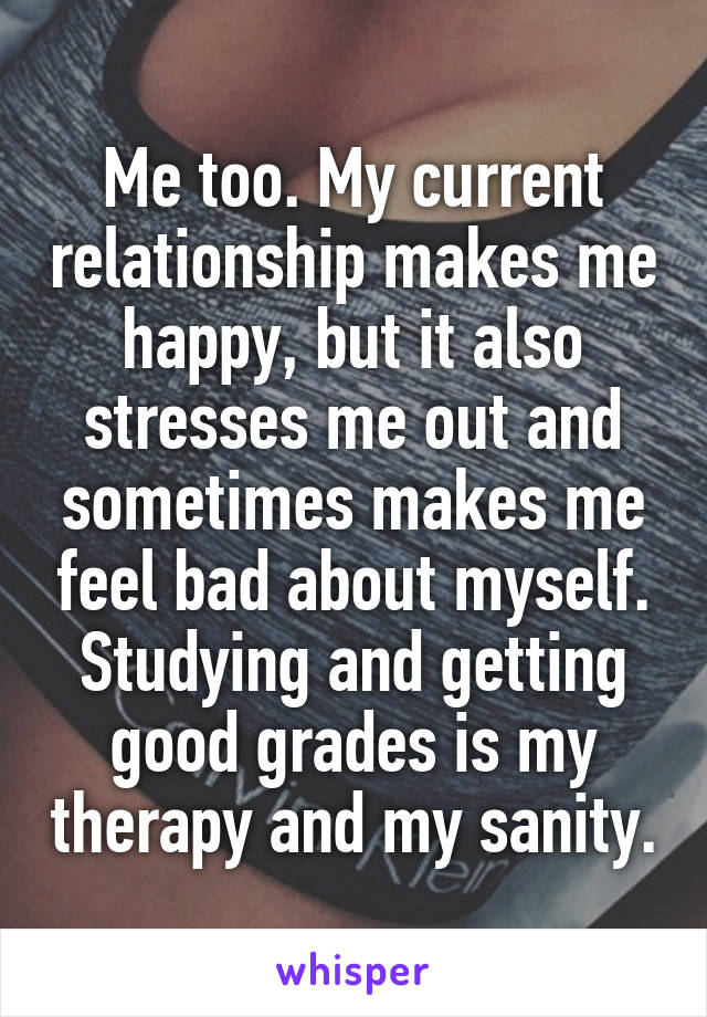 Me too. My current relationship makes me happy, but it also stresses me out and sometimes makes me feel bad about myself. Studying and getting good grades is my therapy and my sanity.