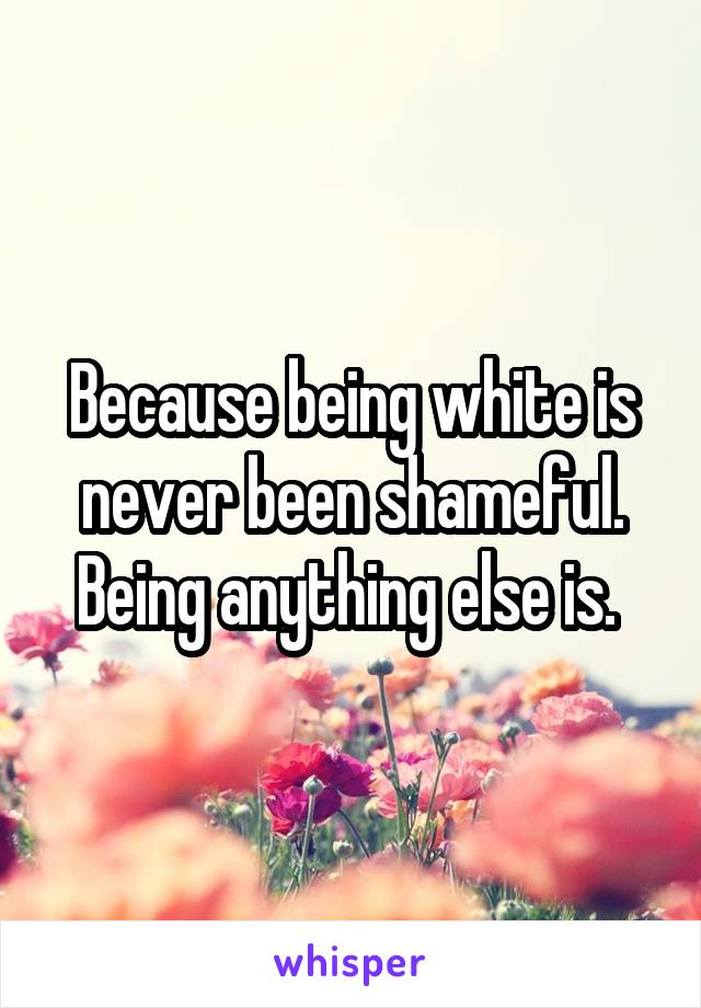 Because being white is never been shameful. Being anything else is. 