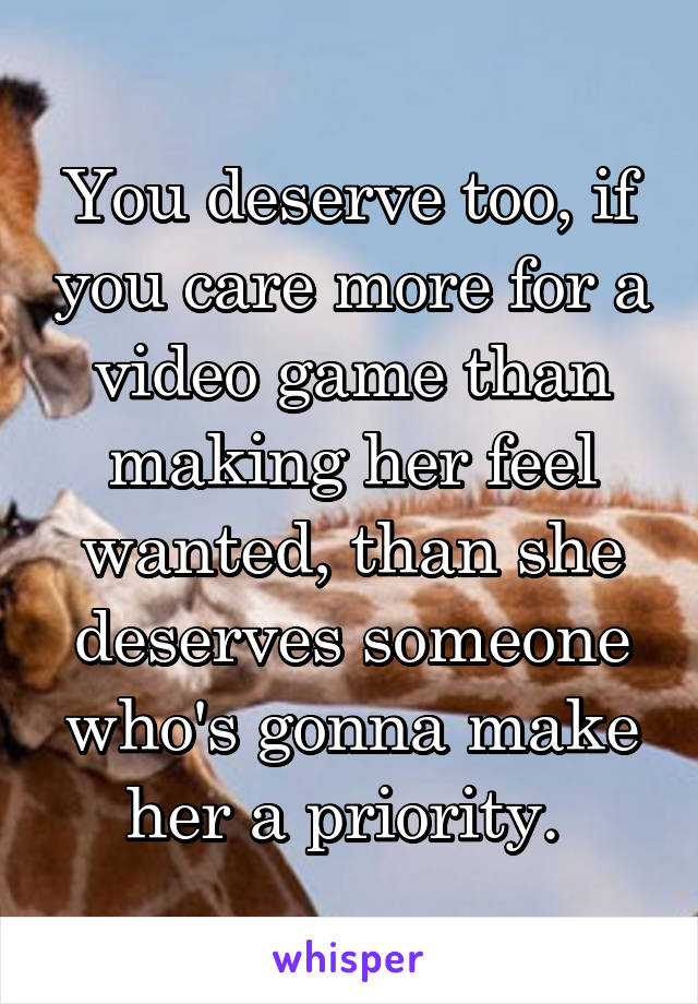 You deserve too, if you care more for a video game than making her feel wanted, than she deserves someone who's gonna make her a priority. 