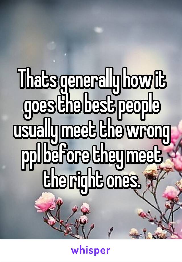 Thats generally how it goes the best people usually meet the wrong ppl before they meet the right ones.