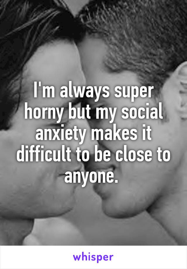 I'm always super horny but my social anxiety makes it difficult to be close to anyone. 