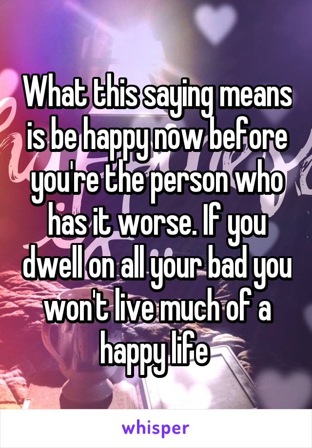 What this saying means is be happy now before you're the person who has it worse. If you dwell on all your bad you won't live much of a happy life 