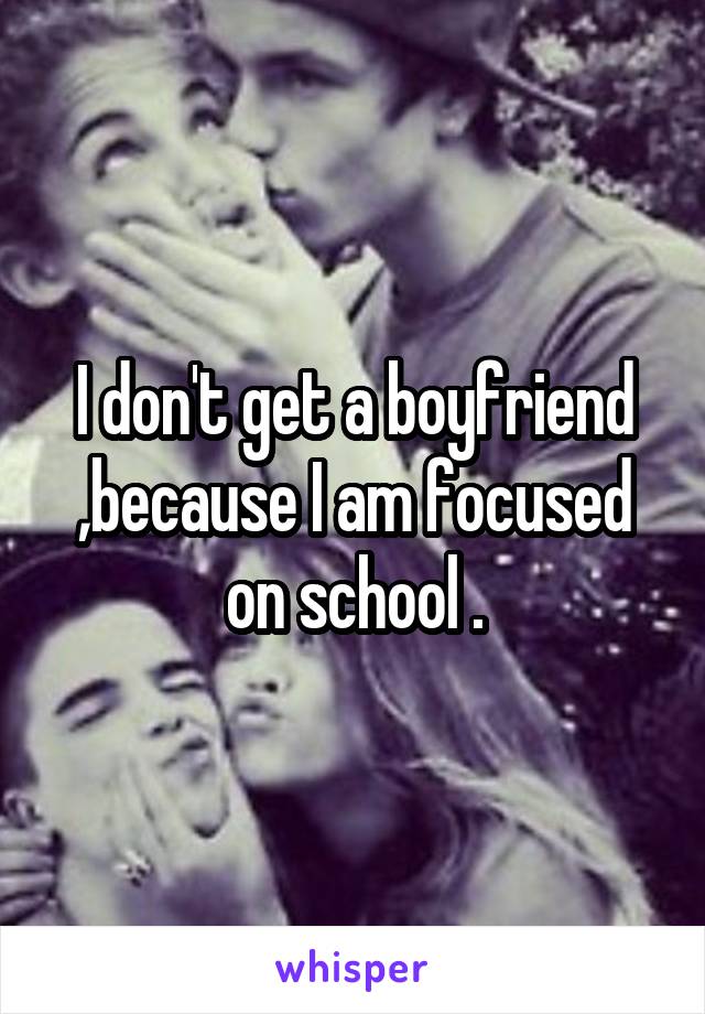 I don't get a boyfriend ,because I am focused on school .