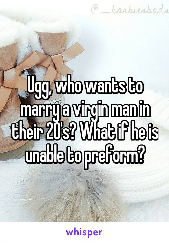 Ugg, who wants to marry a virgin man in their 20's? What if he is unable to preform?
