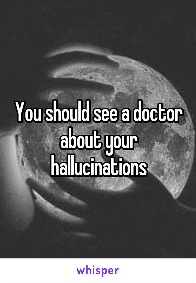 You should see a doctor about your hallucinations