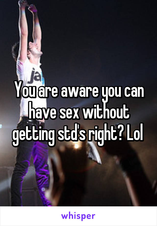 You are aware you can have sex without getting std's right? Lol 