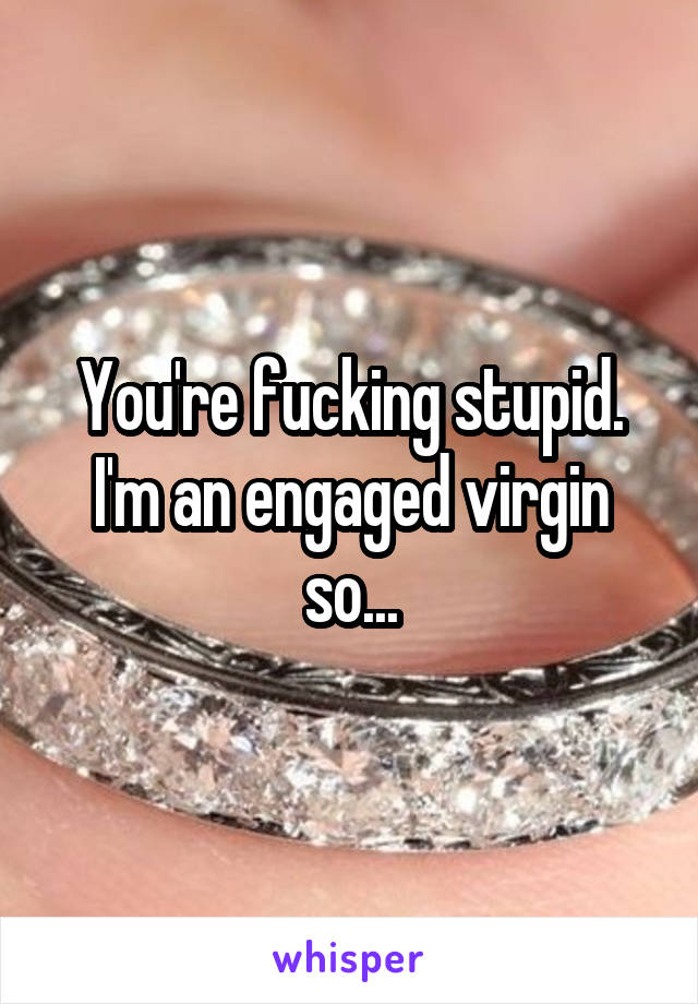 You're fucking stupid. I'm an engaged virgin so...