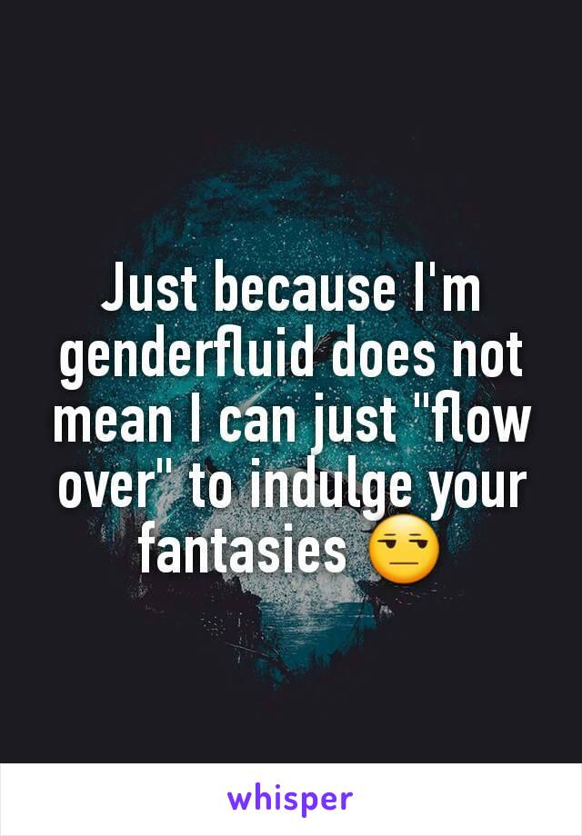 Just because I'm genderfluid does not mean I can just "flow over" to indulge your fantasies 😒