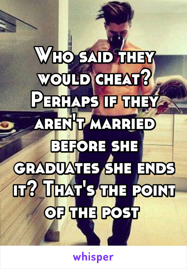 Who said they would cheat? Perhaps if they aren't married before she graduates she ends it? That's the point of the post 
