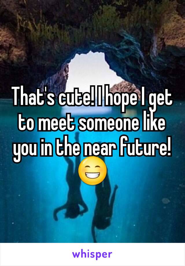 That's cute! I hope I get to meet someone like you in the near future!😁