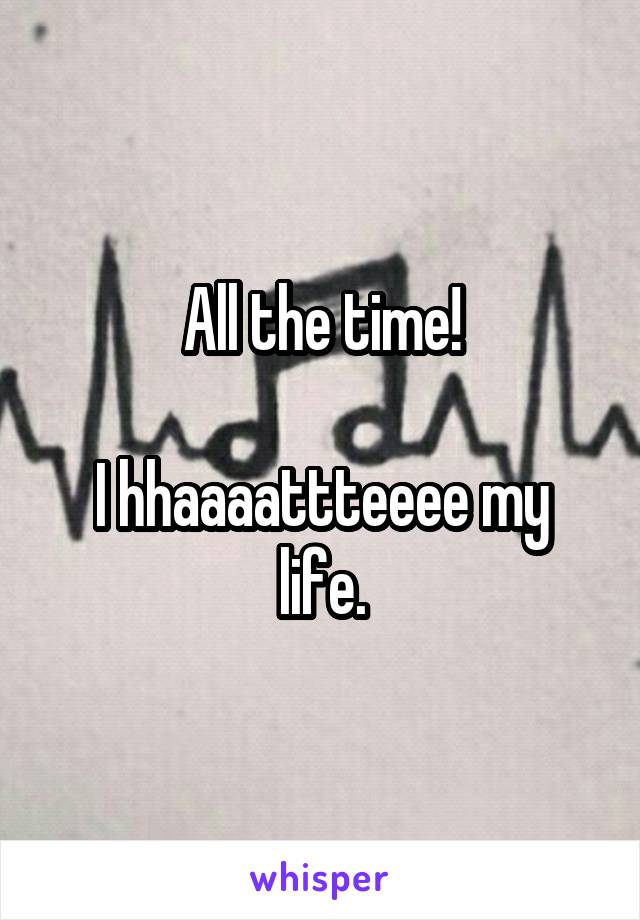 All the time!

I hhaaaattteeee my life.