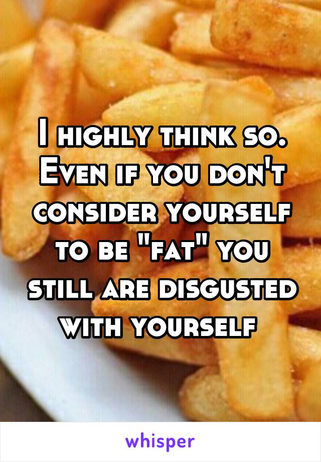 I highly think so. Even if you don't consider yourself to be "fat" you still are disgusted with yourself 