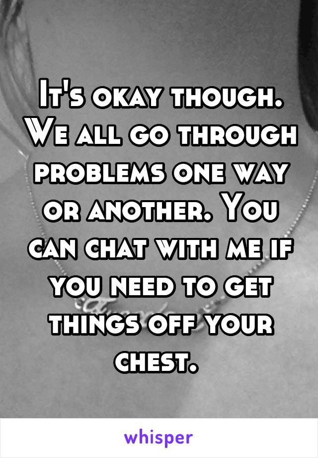 It's okay though. We all go through problems one way or another. You can chat with me if you need to get things off your chest. 