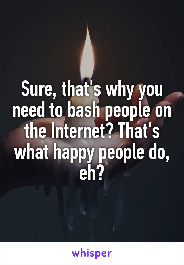 Sure, that's why you need to bash people on the Internet? That's what happy people do, eh?