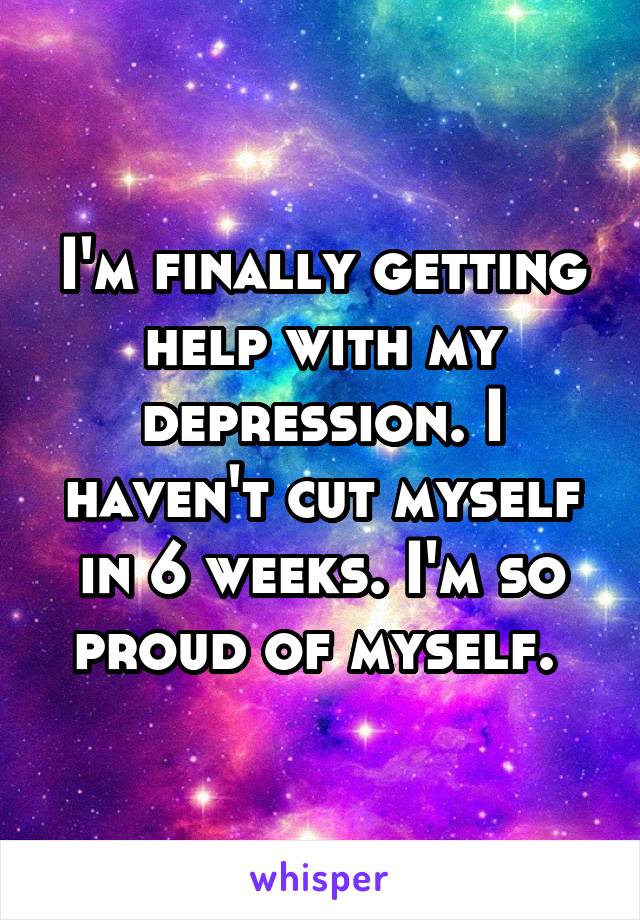 I'm finally getting help with my depression. I haven't cut myself in 6 weeks. I'm so proud of myself. 