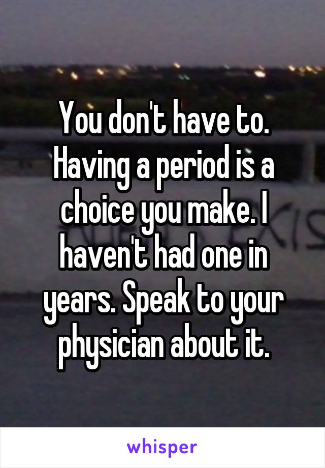 You don't have to. Having a period is a choice you make. I haven't had one in years. Speak to your physician about it.