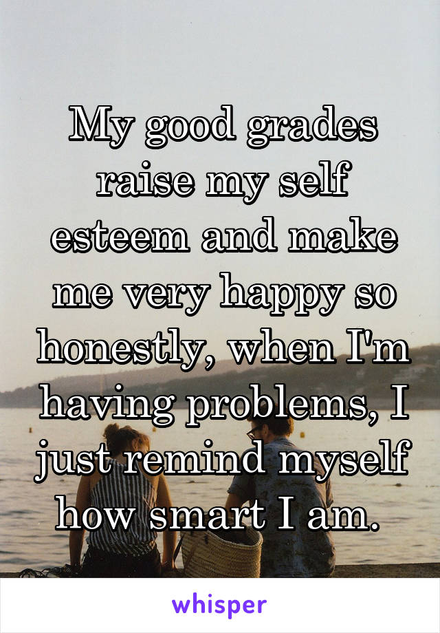 My good grades raise my self esteem and make me very happy so honestly, when I'm having problems, I just remind myself how smart I am. 