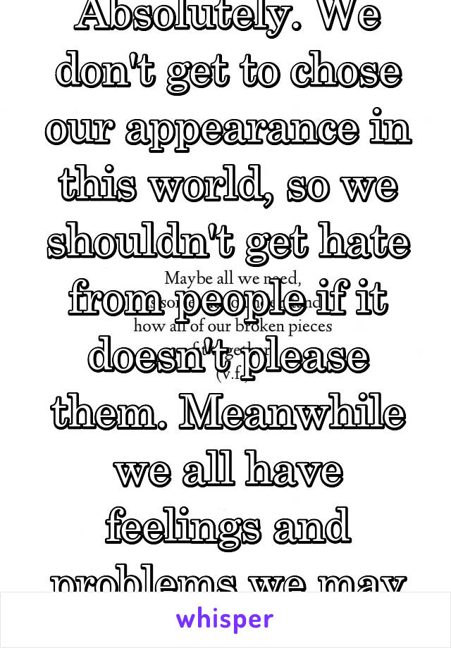 Absolutely. We don't get to chose our appearance in this world, so we shouldn't get hate from people if it doesn't please them. Meanwhile we all have feelings and problems we may need help with