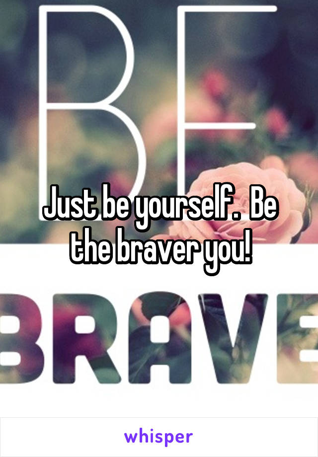 Just be yourself.  Be the braver you!