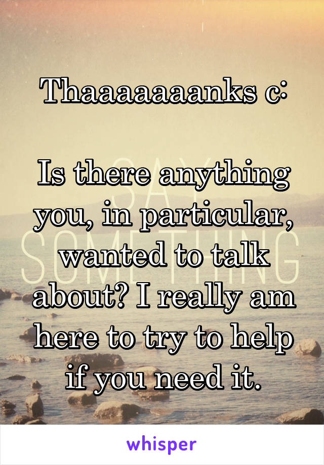 Thaaaaaaanks c:

Is there anything you, in particular, wanted to talk about? I really am here to try to help if you need it.