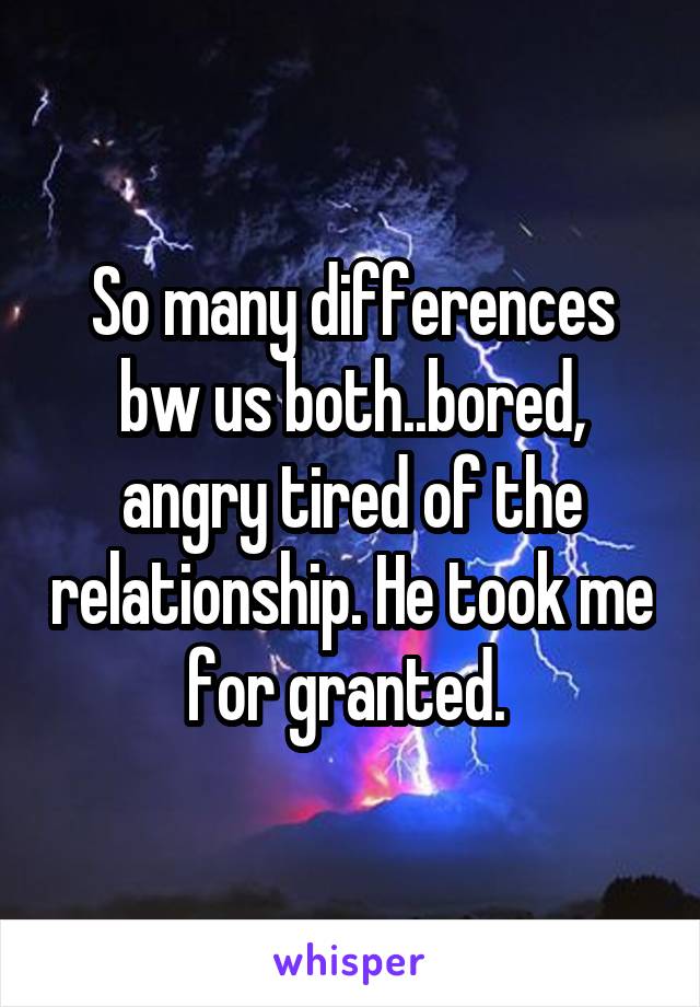 So many differences bw us both..bored, angry tired of the relationship. He took me for granted. 