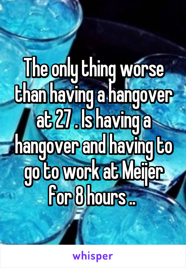The only thing worse than having a hangover at 27 . Is having a hangover and having to go to work at Meijer for 8 hours .. 